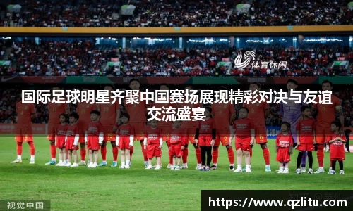 国际足球明星齐聚中国赛场展现精彩对决与友谊交流盛宴